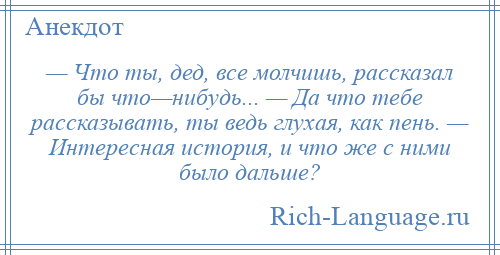 
    — Что ты, дед, все молчишь, рассказал бы что—нибудь... — Да что тебе рассказывать, ты ведь глухая, как пень. — Интересная история, и что же с ними было дальше?