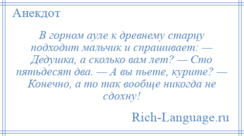 
    В горном ауле к древнему старцу подходит мальчик и спрашивает: — Дедушка, а сколько вам лет? — Сто пятьдесят два. — А вы пьете, курите? — Конечно, а то так вообще никогда не сдохну!