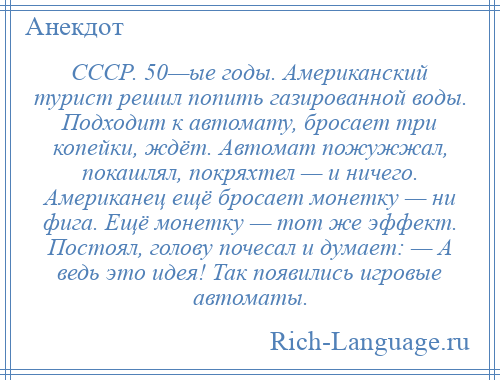 
    СССР. 50—ые годы. Американский турист решил попить газированной воды. Подходит к автомату, бросает три копейки, ждёт. Автомат пожужжал, покашлял, покряхтел — и ничего. Американец ещё бросает монетку — ни фига. Ещё монетку — тот же эффект. Постоял, голову почесал и думает: — А ведь это идея! Так появились игровые автоматы.