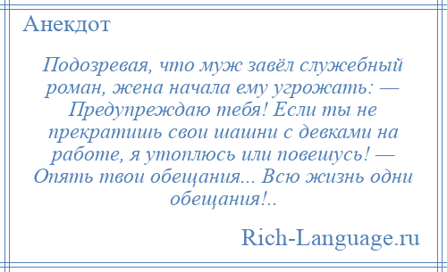 
    Подозревая, что муж завёл служебный роман, жена начала ему угрожать: — Предупреждаю тебя! Если ты не прекратишь свои шашни с девками на работе, я утоплюсь или повешусь! — Опять твои обещания... Всю жизнь одни обещания!..