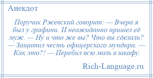 
    Поручик Ржевский говорит: — Вчера я был у графини. И неожиданно пришел её муж. — Ну и что же вы? Что вы сделали? — Защитил честь офицерского мундира. — Как это?! — Перебил всю моль в шкафу.