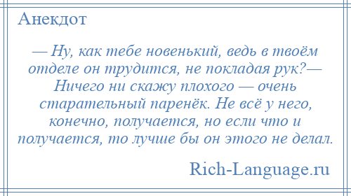 
    — Ну, как тебе новенький, ведь в твоём отделе он трудится, не покладая рук?— Ничего ни скажу плохого — очень старательный паренёк. Не всё у него, конечно, получается, но если что и получается, то лучше бы он этого не делал.