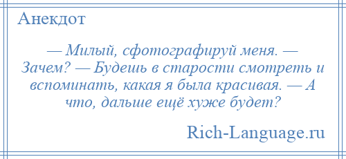 
    — Милый, сфотографируй меня. — Зачем? — Будешь в старости смотреть и вспоминать, какая я была красивая. — А что, дальше ещё хуже будет?