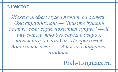 
    Жена с шефом мужа лежит в постели. Она спрашивает: — Что ты будешь делать, если вдруг появится супруг? — Я ему скажу, что без стука в дверь к начальнику не входят. Из прихожей доносится голос: — А я и не собираюсь входить.