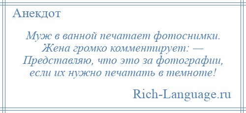
    Муж в ванной печатает фотоснимки. Жена громко комментирует: — Представляю, что это за фотографии, если их нужно печатать в темноте!