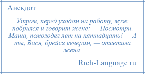 
    Утром, перед уходом на работу, муж побрился и говорит жене: — Посмотри, Маша, помолодел лет на пятнадцать! — А ты, Вася, брейся вечером, — ответила жена.