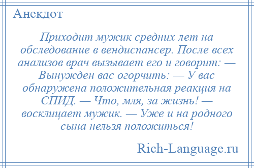 
    Приходит мужик средних лет на обследование в вендиспансер. После всех анализов врач вызывает его и говорит: — Вынужден вас огорчить: — У вас обнаружена положительная реакция на СПИД. — Что, мля, за жизнь! — восклицает мужик. — Уже и на родного сына нельзя положиться!