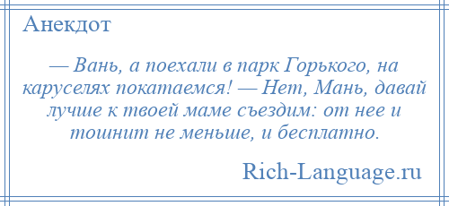 
    — Вань, а поехали в парк Горького, на каруселях покатаемся! — Нет, Мань, давай лучше к твоей маме съездим: от нее и тошнит не меньше, и бесплатно.