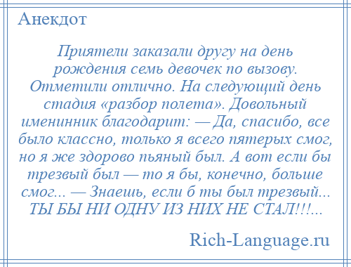 
    Приятели заказали другу на день рождения семь девочек по вызову. Отметили отлично. На следующий день стадия «разбор полета». Довольный именинник благодарит: — Да, спасибо, все было классно, только я всего пятерых смог, но я же здорово пьяный был. А вот если бы трезвый был — то я бы, конечно, больше смог... — Знаешь, если б ты был трезвый... ТЫ БЫ НИ ОДНУ ИЗ НИХ НЕ СТАЛ!!!...