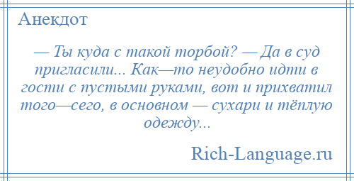 
    — Ты куда с такой торбой? — Да в суд пригласили... Как—то неудобно идти в гости с пустыми руками, вот и прихватил того—сего, в основном — сухари и тёплую одежду...