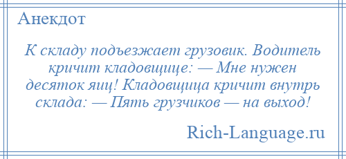 
    К складу подъезжает грузовик. Водитель кричит кладовщице: — Мне нужен десяток яиц! Кладовщица кричит внутрь склада: — Пять грузчиков — на выход!