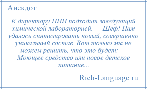 
    К директору НИИ подходит заведующий химической лабораторией. — Шеф! Нам удалось синтезировать новый, совершенно уникальный состав. Вот только мы не можем решить, что это будет: — Моющее средство или новое детское питание...