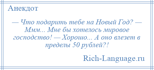 
    — Что подарить тебе на Новый Год? — Ммм... Мне бы хотелось мировое господство! — Хорошо... А оно влезет в пределы 50 рублей?!