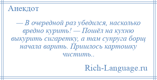 
    — В очередной раз убедился, насколько вредно курить! — Пошёл на кухню выкурить сигаретку, а там супруга борщ начала варить. Пришлось картошку чистить..