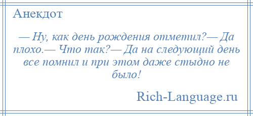 
    — Ну, как день рождения отметил?— Да плохо.— Что так?— Да на следующий день все помнил и при этом даже стыдно не было!