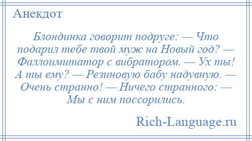 
    Блондинка говорит подруге: — Что подарил тебе твой муж на Новый год? — Фаллоимитатор с вибратором. — Ух ты! А ты ему? — Резиновую бабу надувную. — Очень странно! — Ничего странного: — Мы с ним поссорились.