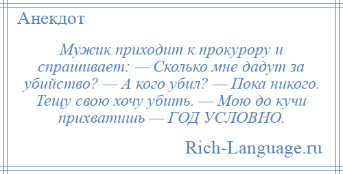 
    Мужик приходит к прокурору и спрашивает: — Сколько мне дадут за убийство? — А кого убил? — Пока никого. Тещу свою хочу убить. — Мою до кучи прихватишь — ГОД УСЛОВНО.