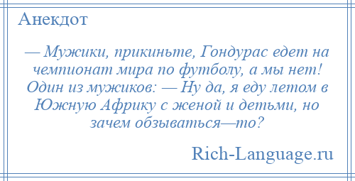 
    — Мужики, прикиньте, Гондурас едет на чемпионат мира по футболу, а мы нет! Один из мужиков: — Ну да, я еду летом в Южную Африку с женой и детьми, но зачем обзываться—то?