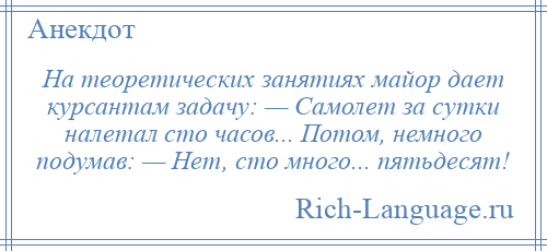 
    На теоретических занятиях майор дает курсантам задачу: — Самолет за сутки налетал сто часов... Потом, немного подумав: — Нет, сто много... пятьдесят!
