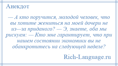 
    — А кто поручится, молодой человек, что вы хотите жениться на моей дочери не из—за приданого? — Э, знаете, оба мы рискуем: — Кто мне гарантирует, что при нашем состоянии экономики вы не обанкротитесь на следующей неделе?