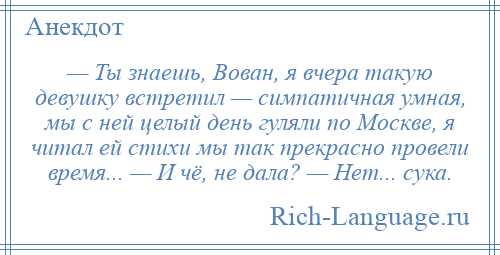 
    — Ты знаешь, Вован, я вчера такую девушку встретил — симпатичная умная, мы с ней целый день гуляли по Москве, я читал ей стихи мы так прекрасно провели время... — И чё, не дала? — Нет... сука.