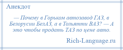 
    — Почему в Горьком автозавод ГАЗ, в Белорусии БелАЗ, а в Тольятти ВАЗ? — А это чтобы продать ТАЗ по цене авто.