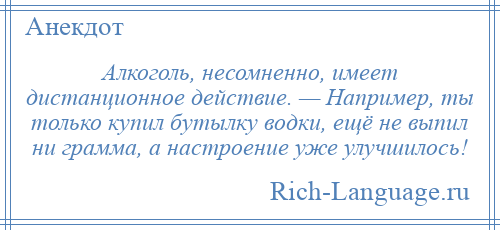 
    Алкоголь, несомненно, имеет дистанционное действие. — Например, ты только купил бутылку водки, ещё не выпил ни грамма, а настроение уже улучшилось!