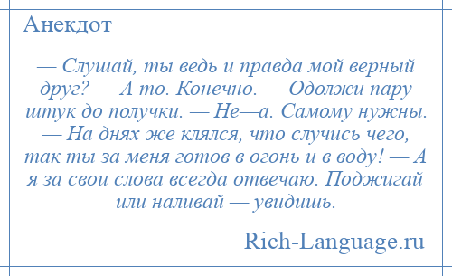
    — Слушай, ты ведь и правда мой верный друг? — А то. Конечно. — Одолжи пару штук до получки. — Не—а. Самому нужны. — На днях же клялся, что случись чего, так ты за меня готов в огонь и в воду! — А я за свои слова всегда отвечаю. Поджигай или наливай — увидишь.