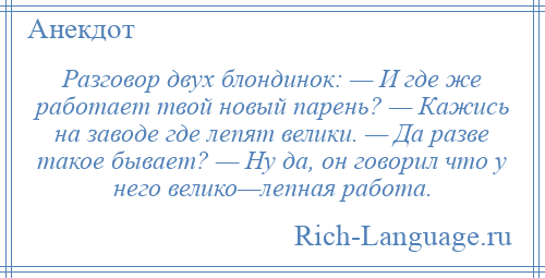 
    Разговор двух блондинок: — И где же работает твой новый парень? — Кажись на заводе где лепят велики. — Да разве такое бывает? — Ну да, он говорил что у него велико—лепная работа.
