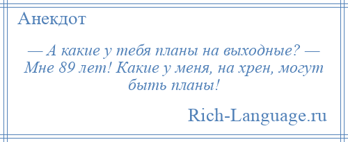 
    — А какие у тебя планы на выходные? — Мне 89 лет! Какие у меня, на хрен, могут быть планы!