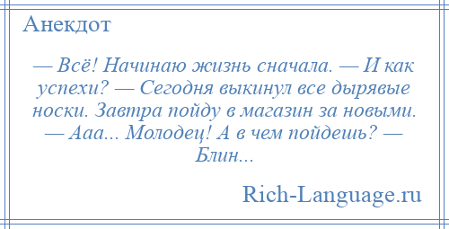 
    — Всё! Начинаю жизнь сначала. — И как успехи? — Сегодня выкинул все дырявые носки. Завтра пойду в магазин за новыми. — Ааа... Молодец! А в чем пойдешь? — Блин...