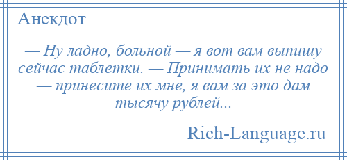 
    — Ну ладно, больной — я вот вам выпишу сейчас таблетки. — Принимать их не надо — принесите их мне, я вам за это дам тысячу рублей...