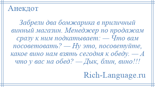 
    Забрели два бомжарика в приличный винный магазин. Менеджер по продажам сразу к ним подкатывает: — Что вам посоветовать? — Ну это, посоветуйте, какое вино нам взять сегодня к обеду. — А что у вас на обед? — Дык, блин, вино!!!