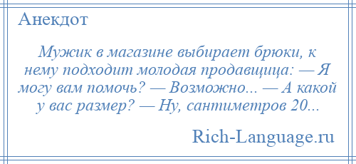 
    Мужик в магазине выбирает брюки, к нему подходит молодая продавщица: — Я могу вам помочь? — Возможно... — А какой у вас размер? — Ну, сантиметров 20...
