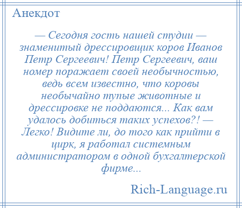 
    — Сегодня гость нашей студии — знаменитый дрессировщик коров Иванов Петр Сергеевич! Петр Сергеевич, ваш номер поражает своей необычностью, ведь всем известно, что коровы необычайно тупые животные и дрессировке не поддаются... Как вам удалось добиться таких успехов?! — Легко! Видите ли, до того как прийти в цирк, я работал системным администратором в одной бухгалтерской фирме...