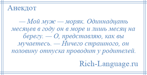 
    — Мой муж — моряк. Одиннадцать месяцев в году он в море и лишь месяц на берегу. — О, представляю, как вы мучаетесь. — Ничего страшного, он половину отпуска проводит у родителей.