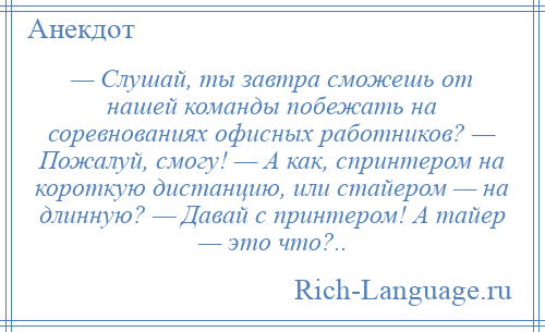 
    — Слушай, ты завтра сможешь от нашей команды побежать на соревнованиях офисных работников? — Пожалуй, смогу! — А как, спринтером на короткую дистанцию, или стайером — на длинную? — Давай с принтером! А тайер — это что?..