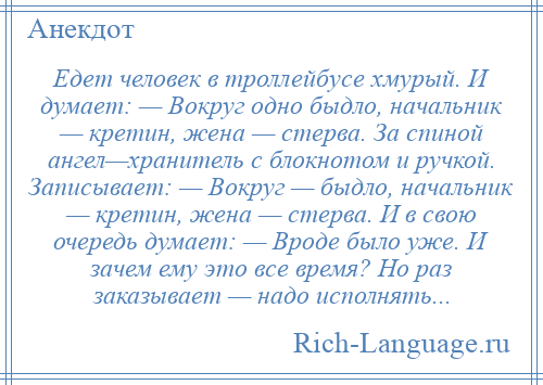 
    Едет человек в троллейбусе хмурый. И думает: — Вокруг одно быдло, начальник — кретин, жена — стерва. За спиной ангел—хранитель с блокнотом и ручкой. Записывает: — Вокруг — быдло, начальник — кретин, жена — стерва. И в свою очередь думает: — Вроде было уже. И зачем ему это все время? Но раз заказывает — надо исполнять...