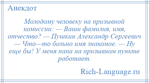 
    Молодому человеку на призывной комиссии: — Ваши фамилия, имя, отчество? — Пушкин Александр Сергеевич — Что—то больно имя знакомое. — Ну еще бы! У меня папа на призывном пункте работает.