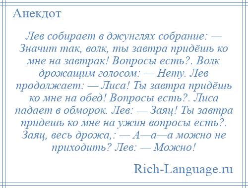 
    Лев собирает в джунглях собрание: — Значит так, волк, ты завтра придёшь ко мне на завтрак! Вопросы есть?. Волк дрожащим голосом: — Нету. Лев продолжает: — Лиса! Ты завтра придёшь ко мне на обед! Вопросы есть?. Лиса падает в обморок. Лев: — Заяц! Ты завтра придешь ко мне на ужин вопросы есть?. Заяц, весь дрожа,: — А—а—а можно не приходить? Лев: — Можно!