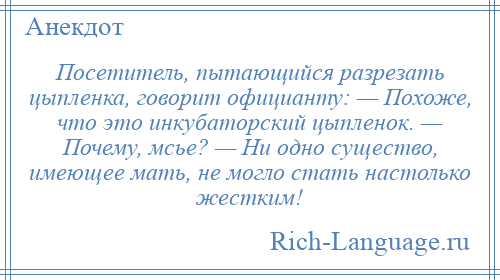 
    Посетитель, пытающийся разрезать цыпленка, говорит официанту: — Похоже, что это инкубаторский цыпленок. — Почему, мсье? — Ни одно существо, имеющее мать, не могло стать настолько жестким!