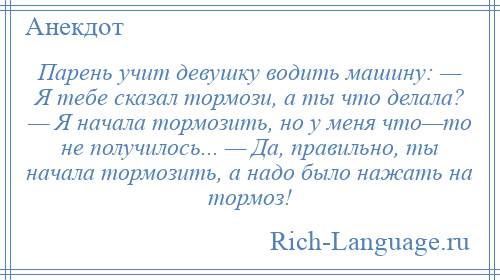 
    Парень учит девушку водить машину: — Я тебе сказал тормози, а ты что делала? — Я начала тормозить, но у меня что—то не получилось... — Да, правильно, ты начала тормозить, а надо было нажать на тормоз!