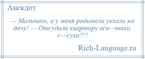 
    — Мальчики, а у меня родители уехали на дачу! — Отсудила квартиру все—таки, с—сука?!!