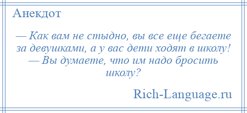 
    — Как вам не стыдно, вы все еще бегаете за девушками, а у вас дети ходят в школу! — Вы думаете, что им надо бросить школу?