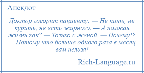 
    Доктор говорит пациенту: — Не пить, не курить, не есть жирного. — А половая жизнь как? — Только с женой. — Почему!? — Потому что больше одного раза в месяц вам нельзя!