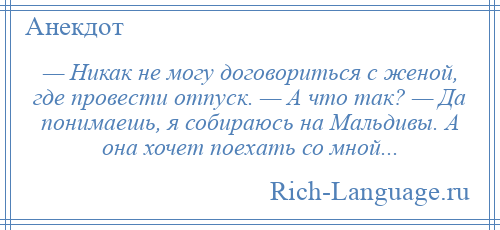 
    — Никак не могу договориться с женой, где провести отпуск. — А что так? — Да понимаешь, я собираюсь на Мальдивы. А она хочет поехать со мной...