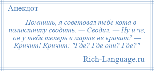 
    — Помнишь, я советовал тебе кота в поликлинику сводить. — Сводил. — Ну и че, он у тебя теперь в марте не кричит? — Кричит! Кричит: Где? Где они? Где? 