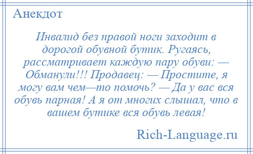 
    Инвалид без правой ноги заходит в дорогой обувной бутик. Ругаясь, рассматривает каждую пару обуви: — Обманули!!! Продавец: — Простите, я могу вам чем—то помочь? — Да у вас вся обувь парная! А я от многих слышал, что в вашем бутике вся обувь левая!