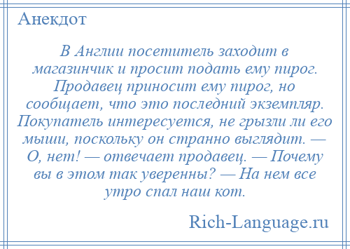 
    В Англии посетитель заходит в магазинчик и просит подать ему пирог. Продавец приносит ему пирог, но сообщает, что это последний экземпляр. Покупатель интересуется, не грызли ли его мыши, поскольку он странно выглядит. — О, нет! — отвечает продавец. — Почему вы в этом так уверенны? — На нем все утро спал наш кот.