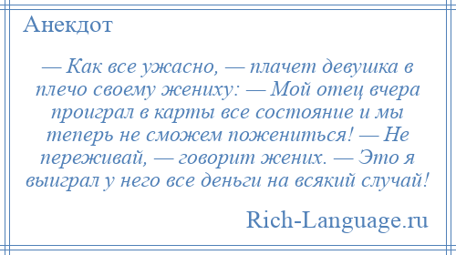 
    — Как все ужасно, — плачет девушка в плечо своему жениху: — Мой отец вчера проиграл в карты все состояние и мы теперь не сможем пожениться! — Не переживай, — говорит жених. — Это я выиграл у него все деньги на всякий случай!